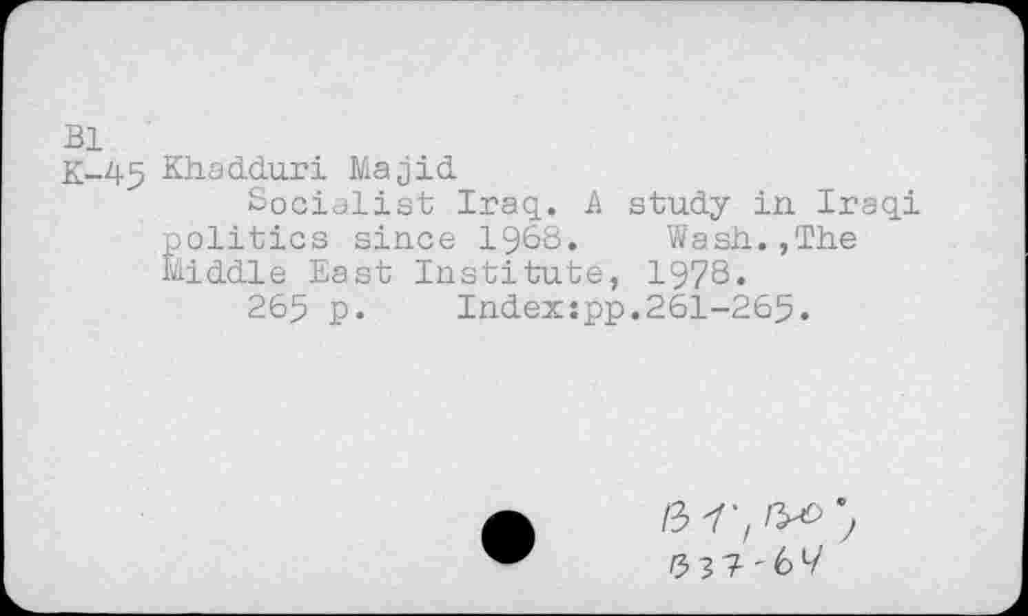 ﻿Bl
K-45 Khad.du.ri Majid
Socialist Iraq. A study in Iraqi politics since 1968. Wash.,The Middle East Institute, 1978.
265 p. Indexspp.261-265.
/3 Y'z №